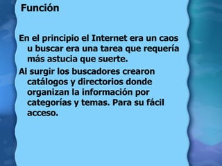 Función  En el principio el Internet era un caos u buscar era una tarea que requería más astucia que suerte.  Al surgir los buscadores crearon catálogos y directorios donde organizan la información por categorías y temas. Para su fácil acceso. 