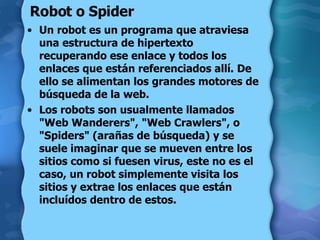 Robot o Spider  Un robot es un programa que atraviesa una estructura de hipertexto recuperando ese enlace y todos los enlaces que están referenciados allí. De ello se alimentan los grandes motores de búsqueda de la web.  Los robots son usualmente llamados "Web Wanderers", "Web Crawlers", o "Spiders" (arañas de búsqueda) y se suele imaginar que se mueven entre los sitios como si fuesen virus, este no es el caso, un robot simplemente visita los sitios y extrae los enlaces que están incluídos dentro de estos.  