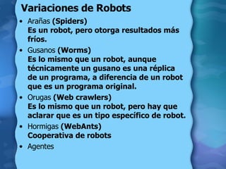Variaciones de Robots Arañas  (Spiders)  Es un robot, pero otorga resultados más fríos.  Gusanos  (Worms)  Es lo mismo que un robot, aunque técnicamente un gusano es una réplica de un programa, a diferencia de un robot que es un programa original.  Orugas  (Web crawlers)  Es lo mismo que un robot, pero hay que aclarar que es un tipo específico de robot.  Hormigas  (WebAnts)  Cooperativa de robots Agentes 