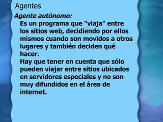Agentes Agente autónomo:   Es un programa que "viaja" entre los sitios web, decidiendo por ellos mismos cuando son movidos a otros lugares y también deciden qué hacer.  Hay que tener en cuenta que sólo pueden viajar entre sitios ubicados en servidores especiales y no son muy difundidos en el área de internet.  