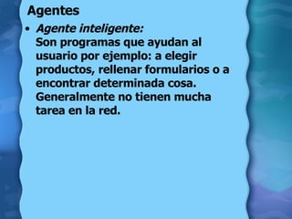 Agentes Agente inteligente:   Son programas que ayudan al usuario por ejemplo: a elegir productos, rellenar formularios o a encontrar determinada cosa. Generalmente no tienen mucha tarea en la red.  