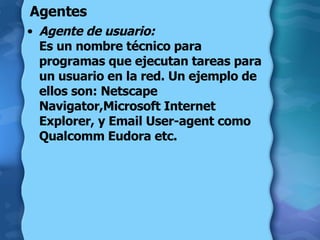 Agentes Agente de usuario:   Es un nombre técnico para programas que ejecutan tareas para un usuario en la red. Un ejemplo de ellos son: Netscape Navigator,Microsoft Internet Explorer, y Email User-agent como Qualcomm Eudora etc.  