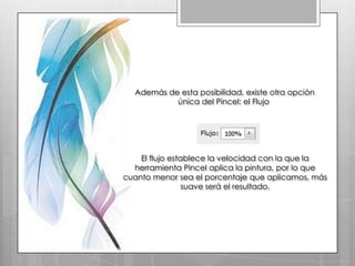 Además de esta posibilidad, existe otra opción
           única del Pincel: el Flujo




    El flujo establece la velocidad con la que la
  herramienta Pincel aplica la pintura, por lo que
cuanto menor sea el porcentaje que aplicamos, más
                suave será el resultado.
 