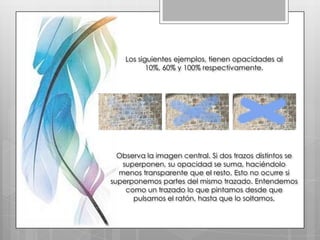 Los siguientes ejemplos, tienen opacidades al
           10%, 60% y 100% respectivamente.




  Observa la imagen central. Si dos trazos distintos se
   superponen, su opacidad se suma, haciéndolo
  menos transparente que el resto. Esto no ocurre si
superponemos partes del mismo trazado. Entendemos
    como un trazado lo que pintamos desde que
      pulsamos el ratón, hasta que lo soltamos.
 
