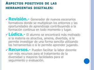 ASPECTOS POSITIVOS DE LAS
HERRAMIENTAS DIGITALES:
 Revisión.- Generador de nuevos escenarios
formativos donde se multiplican los entornos y las
oportunidades de aprendizaje contribuyendo a la
formación continua en todo momento y lugar.
 Lúdica.- El alumno se encontrará más motivado
si la materia es atractiva, amena, divertida, si le
permite investigar de una forma sencilla utilizando
las herramientas o si le permite aprender jugando.
 Recursos.- Pueden facilitar la labor docente
con más recursos para el tratamiento de la
diversidad y mayores facilidades para el
seguimiento y evaluación.
 