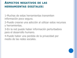 ASPECTOS NEGATIVOS DE LAS
HERRAMIENTAS DIGITALES:
1-Muchas de estas herramientas transmiten
información poco segura.
2-Puede crearse una adicción al utilizar estos recursos
y herramientas.
3-En la red puede haber información perturbadora
para el desarrollo humano.
4-Puede haber una perdida de la privacidad por
medio de las redes sociales.
 