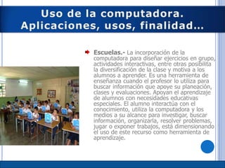 Escuelas.- La incorporación de la
computadora para diseñar ejercicios en grupo,
actividades interactivas, entre otras posibilita
la diversificación de la clase y motiva a los
alumnos a aprender. Es una herramienta de
enseñanza cuando el profesor lo utiliza para
buscar información que apoye su planeación,
clases y evaluaciones. Apoyan el aprendizaje
de alumnos con necesidades educativas
especiales. El alumno interactúa con el
conocimiento, utiliza la computadora y los
medios a su alcance para investigar, buscar
información, organizarla, resolver problemas,
jugar o exponer trabajos, está dimensionando
el uso de este recurso como herramienta de
aprendizaje.
 