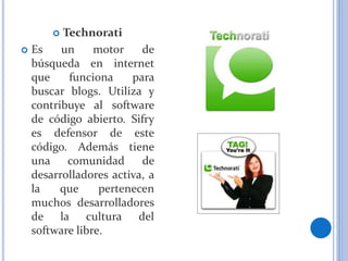  Technorati
 Es un motor de
búsqueda en internet
que funciona para
buscar blogs. Utiliza y
contribuye al software
de código abierto. Sifry
es defensor de este
código. Además tiene
una comunidad de
desarrolladores activa, a
la que pertenecen
muchos desarrolladores
de la cultura del
software libre.
 