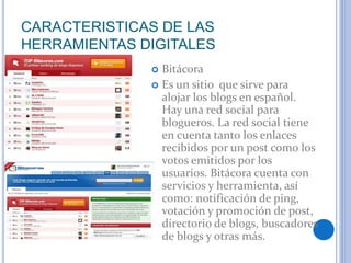 CARACTERISTICAS DE LAS
HERRAMIENTAS DIGITALES
 Bitácora
 Es un sitio que sirve para
alojar los blogs en español.
Hay una...
