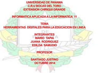 UNIVERSIDAD DE PANAMA 
C.R.U BOCAS DEL TORO 
EXTENSION CHIRIQUI GRANDE 
INFORMATICA APLICADA A LA INFORMATICA 11 
TEMA 
HERRAMIENTAS DIGITALES PARA LA EDUCACION EN LINEA 
INTEGRANTES 
MARIO TAPIA 
JUANA RODRIGUEZ 
EDILDA SAMUDIO 
PROFESOR 
SANTIAGO JUSTINO 
OCTUBRE 2014 
 