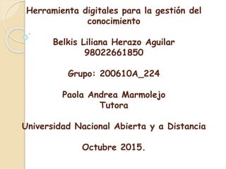 Herramienta digitales para la gestión del
conocimiento
Belkis Liliana Herazo Aguilar
98022661850
Grupo: 200610A_224
Paola Andrea Marmolejo
Tutora
Universidad Nacional Abierta y a Distancia
Octubre 2015.
 