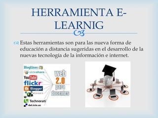 HERRAMIENTA ELEARNIG



 Estas herramientas son para las nueva forma de
educación a distancia sugeridas en el desarrollo de la
nuevas tecnología de la información e internet.

 