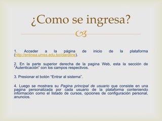 
1. Acceder a la página de inicio de la plataforma
(http://enlinea.umss.edu.bo/claroline).
2. En la parte superior derecha de la pagina Web, esta la sección de
“Autenticación” con los campos respectivos.
3. Presionar el botón “Entrar al sistema”.
4. Luego se mostrara su Pagina principal de usuario que consiste en una
pagina personalizada por cada usuario de la plataforma conteniendo
información como el listado de cursos, opciones de configuración personal,
anuncios.
¿Como se ingresa?
 