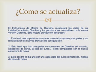 
El Instrumento de Mejora de Claroline recuperará los datos de su
instalación anterior Claroline y los pondrá a ser compatible con la nueva
versión Claroline. Esta mejora procede en tres pasos:
1. Esto hará que la plataforma anterior cambie los ajustes principales y los
renovara por los nuevos archivos de configuración.
2. Esto hará que los principales componentes de Claroline (el usuario,
categorías de curso, la lista de curso...) sean compatibles con la nueva
estructura de datos.
3. Esto pondrá al día uno por uno cada dato del curso (directorios, mesas
de base de datos.
¿Como se actualiza?
 