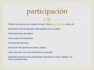 Publicar documentos en cualquier formato: Word (doc), pdf, html, vídeo, etc.
Administrar foros de discusión tanto públicos como privados.
Administrar listas de enlaces.
Crear grupos de estudiantes.
Confeccionar ejercicios.
Estructurar una agenda con tareas y plazos.
Hacer anuncios, vía correo electrónico por ejemplo.
Gestionar los envíos de los estudiantes: documentos, tareas, trabajos, etc.
Crear y guardar chats.
participación
 