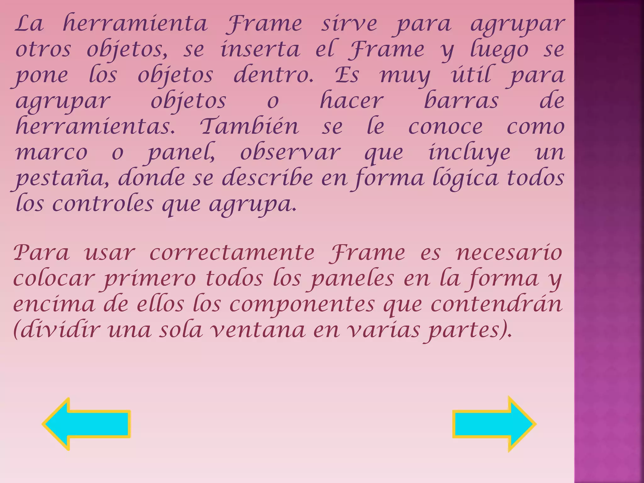 La herramienta Frame sirve para agrupar
otros objetos, se inserta el Frame y luego se
pone los objetos dentro. Es muy útil para
agrupar
objetos
o
hacer
barras
de
herramientas. También se le conoce como
marco o panel, observar que incluye un
pestaña, donde se describe en forma lógica todos
los controles que agrupa.
Para usar correctamente Frame es necesario
colocar primero todos los paneles en la forma y
encima de ellos los componentes que contendrán
(dividir una sola ventana en varias partes).