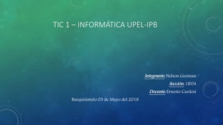 TIC 1 – INFORMÁTICA UPEL-IPB
Integrante: Nelson Guzman
Sección: 1IF04
Docente: Ernesto Cardosi
Barquisimeto 03 de Mayo del 2018
 