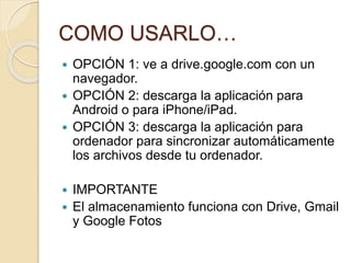 COMO USARLO…
 OPCIÓN 1: ve a drive.google.com con un
navegador.
 OPCIÓN 2: descarga la aplicación para
Android o para iPhone/iPad.
 OPCIÓN 3: descarga la aplicación para
ordenador para sincronizar automáticamente
los archivos desde tu ordenador.
 IMPORTANTE
 El almacenamiento funciona con Drive, Gmail
y Google Fotos
 
