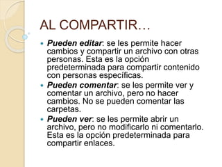 AL COMPARTIR…
 Pueden editar: se les permite hacer
cambios y compartir un archivo con otras
personas. Esta es la opción
predeterminada para compartir contenido
con personas específicas.
 Pueden comentar: se les permite ver y
comentar un archivo, pero no hacer
cambios. No se pueden comentar las
carpetas.
 Pueden ver: se les permite abrir un
archivo, pero no modificarlo ni comentarlo.
Esta es la opción predeterminada para
compartir enlaces.
 