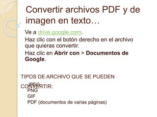Convertir archivos PDF y de
imagen en texto…
Ve a drive.google.com.
Haz clic con el botón derecho en el archivo
que quieras convertir.
Haz clic en Abrir con > Documentos de
Google.
TIPOS DE ARCHIVO QUE SE PUEDEN
CONVERTIR:JPEG
PNG
GIF
PDF (documentos de varias páginas)
 
