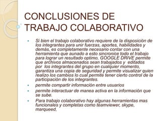 CONCLUSIONES DE
TRABAJO COLABORATIVO
 Si bien el trabajo colaborativo requiere de la disposición de
los integrantes para unir fuerzas, aportes, habilidades y
demás, es completamente necesario contar con una
herramienta que aunado a esto sincronice todo el trabajo
para lograr un resultado optimo, GOOGLE DRIVE permite
que archivos almacenados sean trabajados y editados
por los integrantes del grupo en cualquier momento,
garantiza una copia de seguridad y permite visualizar quien
realizo los cambios lo cual permite tener cierto control de la
participación de los integrantes.
 permite compartir información entre usuarios
 permite interactuar de manea activa en la información que
se sube.
 Para trabajo colaborativo hay algunas herramientas mas
funcionales y completas como teamviewer, skype,
marqueed,
 