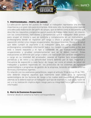 7. PROFESIOGRAMA – PERFIL DE CARGOS
La adecuación óptima del puesto de trabajo al trabajador representa una enorme
importancia y un gran reto para la empresa. Ante este reto, la empresa debe realizar
una adecuada elaboración del perfil de cargos, que se define como el documento que
describe los requisitos y exigencias que el puesto de trabajo debe reunir, en relación
con los conocimientos, habilidades y competencias que el trabajador debe poseer
para ocupar el mismo y que se concreta y complementa en un instrumento o
profesiograma donde se registran por cargo u oficio o grupos de cargos con
exposición similar a los riesgos ocupacionales, los requerimientos físicos y de salud
que debe cumplir el aspirante o el trabajador para ese cargo específico. El
profesiograma consolidará información sobre los riesgos ocupacionales a los que
está o estará expuesto y el tipo y contenido de las evaluaciones médicas
ocupacionales y pruebas complementarias que se le deben realizar. Estas
evaluaciones se definirán por cargo o labor y se realizarán con carácter obligatorio y
a cargo en su totalidad del empleador, previas al ingreso (pre ocupacionales),
periódicas y de retiro y su periodicidad estará definida por el tipo, magnitud y
frecuencia de exposición a cada factor de riesgo, así como al estado de salud del
trabajador y quedará registrada en los protocolos de los sistemas de vigilancia
epidemiológica o programas de gestión de la empresa, teniendo en cuenta criterios
técnicos y normativos vigentes.
En relación con los exámenes paraclínicos, según el artículo 10 de la Ley 23 de 1981,
sólo deberán elegirse aquellos que realmente sean útiles para la vigilancia
epidemiológica de los factores de riesgo a los cuales esté expuesto el trabajador;
además se le deberá explicar al trabajador qué tipo de examen es, cuál es su razón de
ser y si su realización implica algún riesgo para su integridad física (consentimiento
informado).
8. Matriz de Examenes Ocupaciones
Generar desde el sistema la matriz correspondiente
 