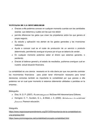 VENTAJAS DE LA CONTABILIDAD
✗ Gracias a ella podemos conocer en cualquier momento cuantas son las cantidades
exactas que debemos y cuales son las que nos deben
✗ permite diferenciar los gatos que crean los propietarios sobre los que genera el
propio negocio.
✗ Su estudio y aplicación nos alertan de los gastos generales y las inversiones
realizadas .
✗ Ayuda a conocer cual es el coste de producción de un servicio o producto
determinado, permitiendo averiguar el precio por el que se debería de vender .
✗ En cualquier momento podemos saber el dinero que estamos ganando, o
perdiendo.
✗ Gracias al balance general y el estado de resultados, podremos averiguar cual en
nuestra actual situación financiera.
La contabilidad es una ciencia necesaria en la vida diaria por que nos permite controlar
los movimientos financieros para poder tener información necesaria para tomar
decisiones correctas también es importante la contabilidad por que gracias a ella
podemos ver en cual quier momento si estamos obteniendo utilidades o perdidas en la
empresa .
Bibliografía
✗ Díaz, N. O. P. (2007). Contabilidad general. McGraw-Hill Interamericana Editores.
✗ Horngren, C. T., Sundem, G. L., & Elliott, J. A. (2000). Introducción a la contabilidad
financiera. Pearson educación.
Webgrafía
https://www.negociosyemprendimiento.org/2013/05/importancia-de-la-contabilidad-en-
una-empresa.html
https://www.promonegocios.net/contabilidad/concepto-contabilidad.html
 