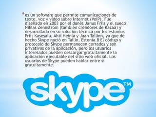 *es un software que permite comunicaciones de
texto, voz y vídeo sobre Internet (VoIP). Fue
diseñado en 2003 por el danés Janus Friis y el sueco
Niklas Zennström (también creadores de Kazaa) y
desarrollada en su solución técnica por los estonios
Priit Kasesalu, Ahti Heinla y Jaan Tallinn, ya que de
hecho Skype nació en Tallin, Estonia.8 El código y
protocolo de Skype permanecen cerrados y son
privativos de la aplicación, pero los usuarios
interesados pueden descargar gratuitamente la
aplicación ejecutable del sitio web oficial. Los
usuarios de Skype pueden hablar entre sí
gratuitamente.
 