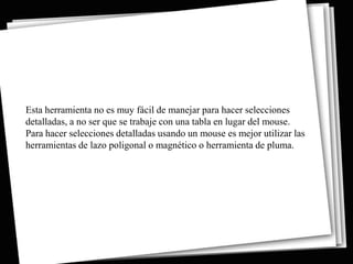Esta herramienta no es muy fácil de manejar para hacer selecciones
detalladas, a no ser que se trabaje con una tabla en lugar del mouse.
Para hacer selecciones detalladas usando un mouse es mejor utilizar las
herramientas de lazo poligonal o magnético o herramienta de pluma.
 