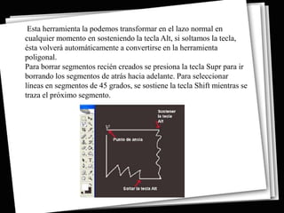 Esta herramienta la podemos transformar en el lazo normal en
cualquier momento en sosteniendo la tecla Alt, si soltamos la tecla,
ésta volverá automáticamente a convertirse en la herramienta
poligonal.
Para borrar segmentos recién creados se presiona la tecla Supr para ir
borrando los segmentos de atrás hacia adelante. Para seleccionar
líneas en segmentos de 45 grados, se sostiene la tecla Shift mientras se
traza el próximo segmento.
 
