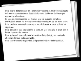 Para usarla debemos dar un clic inicial y sosteniendo el botón derecho
del mouse comenzamos a desplazarlo cerca del borde del área que
queremos seleccionar.
El lazo irá reconociendo los píxeles y se irá guiando por ellos.
Después se hacen los ajustes necesarios con alguno de los otros lazos.
Para cambiar momentáneamente a uno de los otros lazos se hace lo
siguiente:
Para activar el lazo se presiona la tecla Alt y se sostiene el click con el
botón derecho del mouse.
Para activar el lazo poligonal se sostiene la tecla Alt y se va dando
clickpara formar cada segmento.
Para volver al lazo magnético, simplemente se suelta la tecla Alt.
 