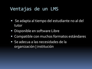 Ventajas de un LMS

 Se adapta al tiempo del estudiante no al del
  tutor
 Disponible en software Libre
 Compatible con muchos formatos estándares
 Se adecua a las necesidades de la
  organización | institución
 