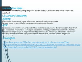 6. apreciación de equipo
Es una herramienta muy útil para poder realizar trabajos e informarnos sobre el tema de
AutoCAD.
7. GLOSARIODE TERMINOS
Aliasing:
Efecto de los elementos de imagen discretos, o píxeles, alineados como bordes
Rectos o curvos en una rejilla fija, que aparecen dentados o escalonados.
ANSI:
Iniciales de American National Standards Institute (Instituto estadounidense de normalización). Coordinador
para el desarrollo voluntario de normas para los sectores público y privado en Estados Unidos. Normas
relacionadas con lenguajes de programación, EDI (Electronic Data Interchange, Intercambio electrónico
de datos), telecomunicaciones y propiedades físicas de disquetes, cartuchos y cintas magnéticas.
8. LINKOGRAFIA
http://www.aytuto.es/2014/04/crear-una-matriz-circular-en-autocad.html
https://autocad2x3.wordpress.com/2015/05/13/aprende-a-utilizar-el-comando-array/
http://es.scribd.com/doc/14696316/Comando-Array#scribd
 
