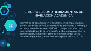 “
SITIOS WEB COMO HERRAMIENTAS DE
NIVELACIÓN ACADÉMICA
Internet se ha convertido en el soporte técnico imprescindible
para el desarrollo de nuevos modelos de enseñanza a la vez que
es una potente herramienta didáctica que permite el acceso a
una cantidad ingente de información y abre nuevos canales de
comunicación, rompiendo, como se ha dicho tantas veces,
barreras temporales y espaciales conceptual. (RICSH, 2017)
10
 