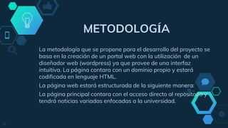 12
METODOLOGÍA
La metodología que se propone para el desarrollo del proyecto se
basa en la creación de un portal web con la utilización de un
diseñador web (wordpress) ya que provee de una interfaz
intuitiva. La página contara con un dominio propio y estará
codificada en lenguaje HTML.
La página web estará estructurada de la siguiente manera:
La página principal contara con el acceso directo al repositorio y
tendrá noticias variadas enfocadas a la universidad.
 