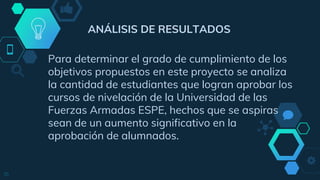 ANÁLISIS DE RESULTADOS
Para determinar el grado de cumplimiento de los
objetivos propuestos en este proyecto se analiza
la cantidad de estudiantes que logran aprobar los
cursos de nivelación de la Universidad de las
Fuerzas Armadas ESPE, hechos que se aspiras
sean de un aumento significativo en la
aprobación de alumnados.
16
 