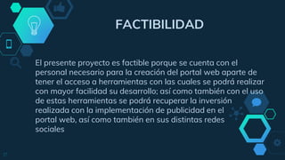 FACTIBILIDAD
El presente proyecto es factible porque se cuenta con el
personal necesario para la creación del portal web aparte de
tener el acceso a herramientas con las cuales se podrá realizar
con mayor facilidad su desarrollo; así como también con el uso
de estas herramientas se podrá recuperar la inversión
realizada con la implementación de publicidad en el
portal web, así como también en sus distintas redes
sociales
17
 