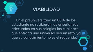 VIABILIDAD
En el preuniversitario un 80% de los
estudiante no recibieron las enseñanzas
adecuadas en sus colegios los cual hace
que entrar a una universal sea un reto, ya
que su conocimiento no es el requerido.
18
 
