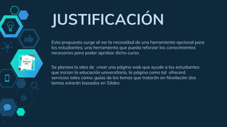 “
JUSTIFICACIÓN
Esta propuesta surge al ver la necesidad de una herramienta opcional para
los estudiantes; una herramienta que pueda reforzar los conocimientos
necesarios para poder aprobar dicho curso.
Se plantea la idea de crear una página web que ayude a los estudiantes
que inician la educación universitaria, la página como tal ofrecerá
servicios tales como: guías de los temas que tratarán en Nivelación (los
temas estarán basados en Silabo
5
 