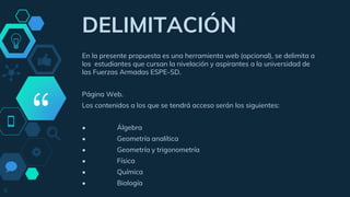 “
DELIMITACIÓN
En la presente propuesta es una herramienta web (opcional), se delimita a
los estudiantes que cursan la nivelación y aspirantes a la universidad de
las Fuerzas Armadas ESPE-SD.
Página Web.
Los contenidos a los que se tendrá acceso serán los siguientes:
• Álgebra
• Geometría analítica
• Geometría y trigonometría
• Física
• Química
• Biología
6
 