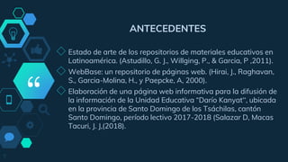 “
ANTECEDENTES
◇ Estado de arte de los repositorios de materiales educativos en
Latinoamérica. (Astudillo, G. J., Willging, P., & Garcia, P ,2011).
◇ WebBase: un repositorio de páginas web. (Hirai, J., Raghavan,
S., Garcia-Molina, H., y Paepcke, A, 2000).
◇ Elaboración de una página web informativa para la difusión de
la información de la Unidad Educativa “Darío Kanyat”, ubicada
en la provincia de Santo Domingo de los Tsáchilas, cantón
Santo Domingo, período lectivo 2017-2018 (Salazar D, Macas
Tacuri, J. J,(2018).
7
 