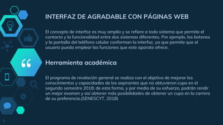 “
INTERFAZ DE AGRADABLE CON PÁGINAS WEB
El concepto de interfaz es muy amplio y se refiere a todo sistema que permite el
contacto y la funcionalidad entre dos sistemas diferentes. Por ejemplo, los botones
y la pantalla del teléfono celular conforman la interfaz, ya que permite que el
usuario pueda emplear las funciones que este aparato ofrece.
Herramienta académica
El programa de nivelación general se realiza con el objetivo de mejorar los
conocimientos y capacidades de los aspirantes que no obtuvieron cupo en el
segundo semestre 2018; de esta forma, y por medio de su esfuerzo, podrán rendir
un mejor examen y así obtener más posibilidades de obtener un cupo en la carrera
de su preferencia.(SENESCYT, 2018)
9
 