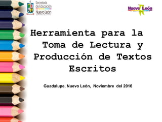 Herramienta para la
Toma de Lectura y
Producción de Textos
Escritos
Guadalupe, Nuevo León, Noviembre del 2016
 