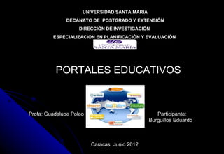 UNIVERSIDAD SANTA MARIA
              DECANATO DE POSTGRADO Y EXTENSIÓN
                    DIRECCIÓN DE INVESTIGACIÓN
         ESPECIALIZACIÓN EN PLANIFICACIÓN Y EVALUACIÓN




          PORTALES EDUCATIVOS



Profa: Guadalupe Poleo                            Participante:
                                               Burguillos Eduardo



                         Caracas, Junio 2012
 