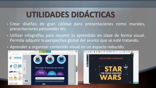 UTILIDADES DIDÁCTICAS
• Crear diseños de gran calidad para presentaciones como murales,
presentaciones personales etc.
• Utilizar infografías para resumir lo aprendido en clase de forma visual.
Permite adquirir la perspectiva global del asunto que se esté tratando.
• Aprender a organizar contenido visual en un espacio reducido.
 
