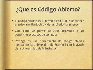 ¿Que es Código Abierto?
 El código abierto es el término con el que se conoce
  el software distribuido y desarrollado libremente.

 Este tiene un punto de vista orientado a los
  beneficios prácticos de compatir.

 Protégé es una herramienta de código abierto
  ideada por la Universidad de Stanford con la ayuda
  de la Universidad de Mánchester.
 