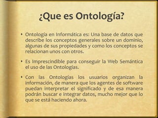 ¿Que es Ontología?
 Ontología en Informática es: Una base de datos que
  describe los conceptos generales sobre un dominio,
  algunas de sus propiedades y como los conceptos se
  relacionan unos con otros.
 Es Imprescindible para conseguir la Web Semántica
  el uso de las Ontologías.
 Con las Ontologías los usuarios organizan la
  información, de manera que los agentes de software
  puedan interpretar el significado y de esa manera
  podrán buscar e integrar datos, mucho mejor que lo
  que se está haciendo ahora.
 