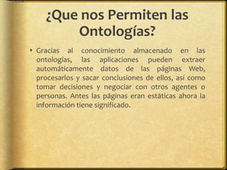 ¿Que nos Permiten las
         Ontologías?
 Gracias al conocimiento almacenado en las
  ontologías, las aplicaciones pueden extraer
  automáticamente datos de las páginas Web,
  procesarlos y sacar conclusiones de ellos, así como
  tomar decisiones y negociar con otros agentes o
  personas. Antes las páginas eran estáticas ahora la
  información tiene significado.
 