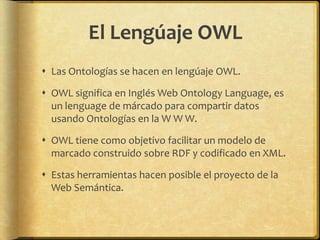 El Lengúaje OWL
 Las Ontologías se hacen en lengúaje OWL.

 OWL significa en Inglés Web Ontology Language, es
  un lenguage de márcado para compartir datos
  usando Ontologías en la W W W.

 OWL tiene como objetivo facilitar un modelo de
  marcado construido sobre RDF y codificado en XML.

 Estas herramientas hacen posible el proyecto de la
  Web Semántica.
 