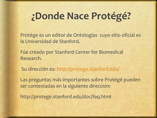 ¿Donde Nace Protégé?
Protége es un editor de Ontologías cuyo sitio oficial es
la Universidad de Stanford.

Fúe creado por Stanford Center for Biomedical
Research.

Su dirección es: http://protege.stanford.edu/

Las preguntas más importantes sobre Protégé pueden
ser contestadas en la siguiente dirección:

http://protege.stanford.edu/doc/faq.html
 